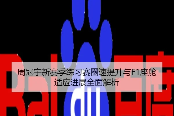 周冠宇新赛季练习赛圈速提升与F1座舱适应进展全面解析