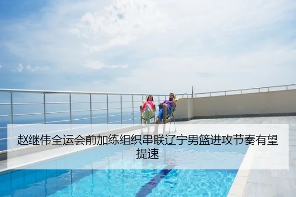 赵继伟全运会前加练组织串联辽宁男篮进攻节奏有望提速