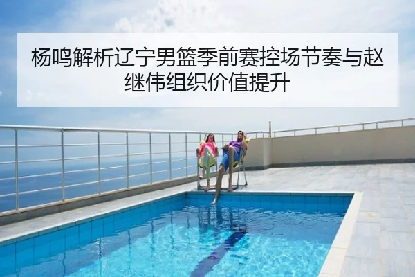 杨鸣解析辽宁男篮季前赛控场节奏与赵继伟组织价值提升