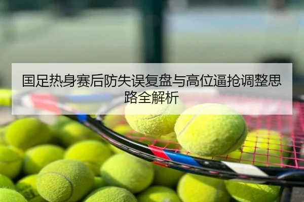 国足热身赛后防失误复盘与高位逼抢调整思路全解析